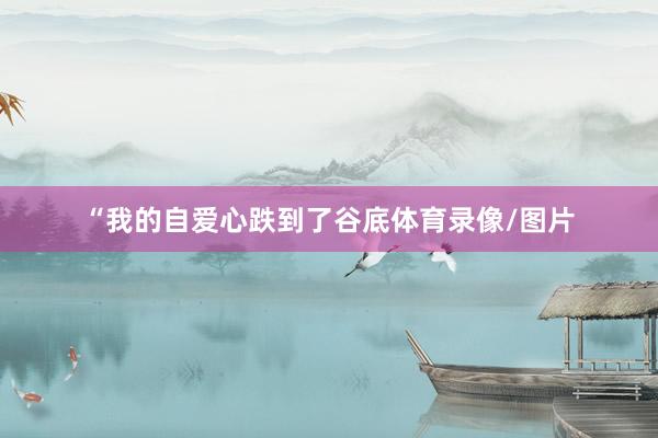 “我的自爱心跌到了谷底体育录像/图片