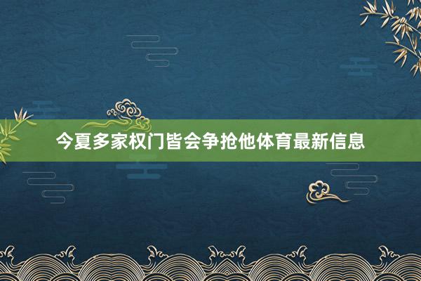 今夏多家权门皆会争抢他体育最新信息