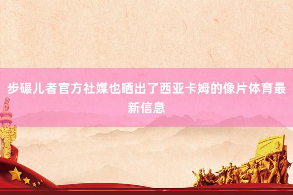 步碾儿者官方社媒也晒出了西亚卡姆的像片体育最新信息