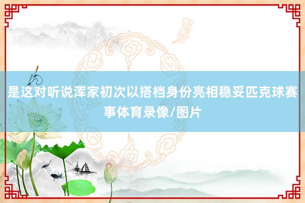 是这对听说浑家初次以搭档身份亮相稳妥匹克球赛事体育录像/图片