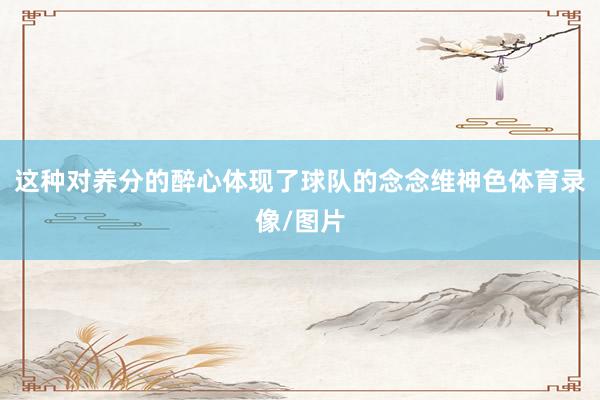 这种对养分的醉心体现了球队的念念维神色体育录像/图片