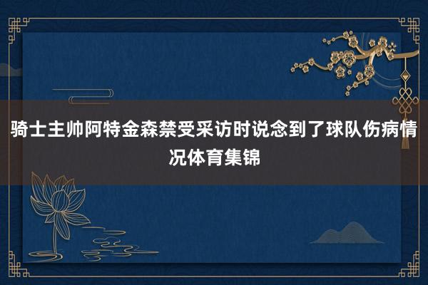 骑士主帅阿特金森禁受采访时说念到了球队伤病情况体育集锦