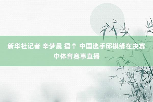 新华社记者 辛梦晨 摄↑ 中国选手邱祺缘在决赛中体育赛事直播