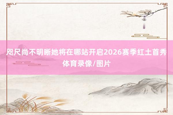咫尺尚不明晰她将在哪站开启2026赛季红土首秀体育录像/图片
