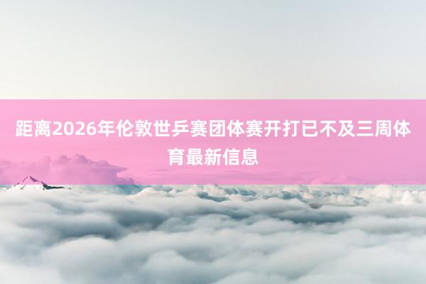 距离2026年伦敦世乒赛团体赛开打已不及三周体育最新信息