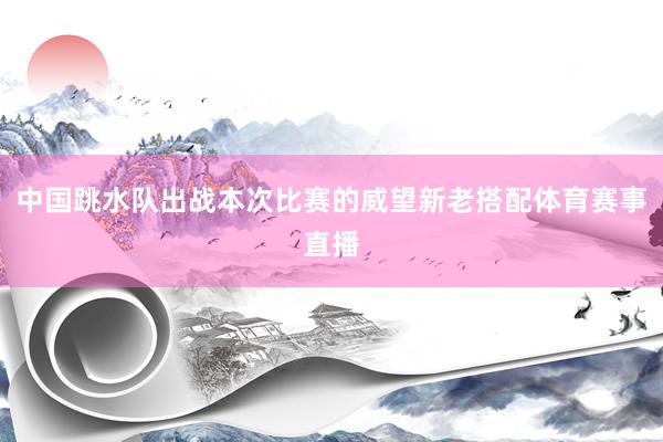 中国跳水队出战本次比赛的威望新老搭配体育赛事直播