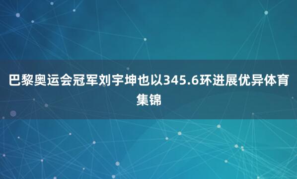 巴黎奥运会冠军刘宇坤也以345.6环进展优异体育集锦