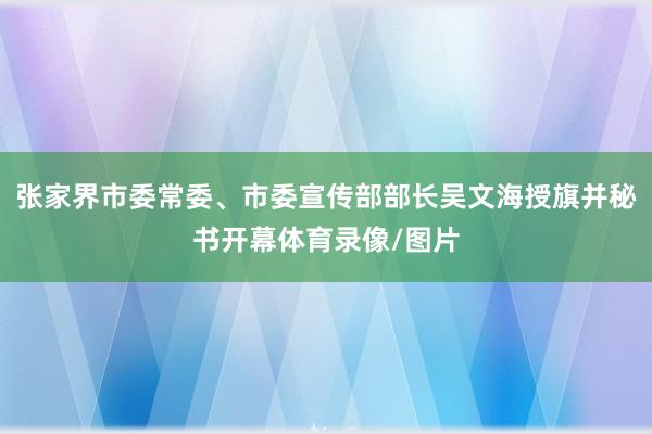 张家界市委常委、市委宣传部部长吴文海授旗并秘书开幕体育录像/图片