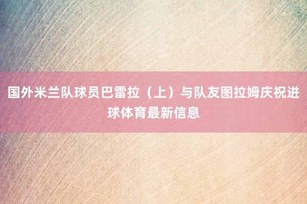 国外米兰队球员巴雷拉（上）与队友图拉姆庆祝进球体育最新信息