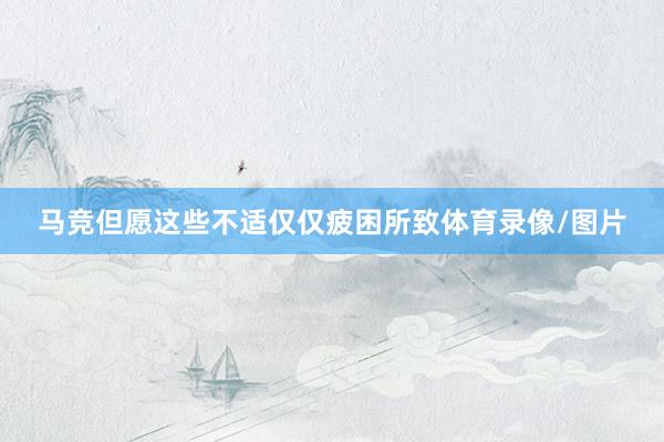 马竞但愿这些不适仅仅疲困所致体育录像/图片