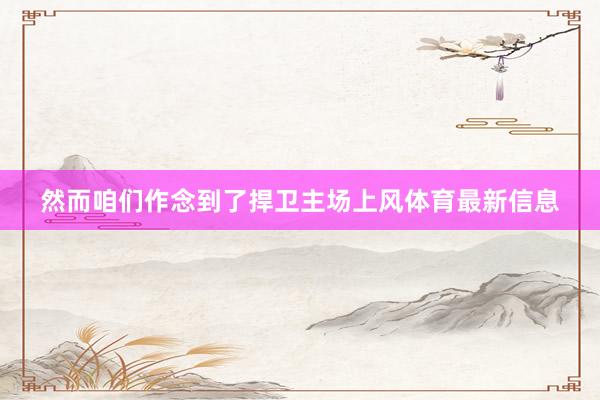 然而咱们作念到了捍卫主场上风体育最新信息