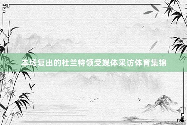 本场复出的杜兰特领受媒体采访体育集锦