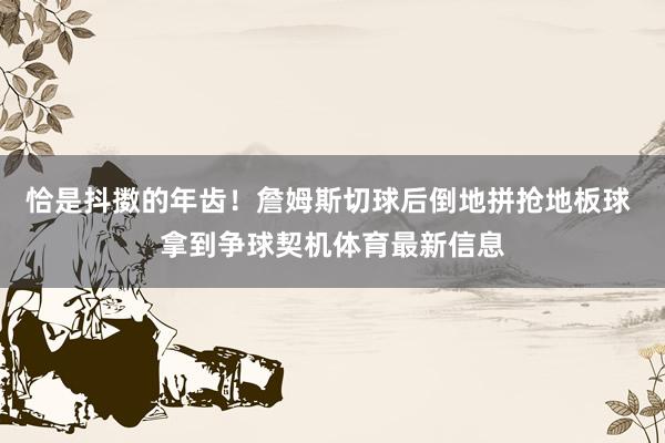 恰是抖擞的年齿！詹姆斯切球后倒地拼抢地板球 拿到争球契机体育最新信息