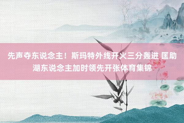 先声夺东说念主！斯玛特外线开火三分轰进 匡助湖东说念主加时领先开张体育集锦