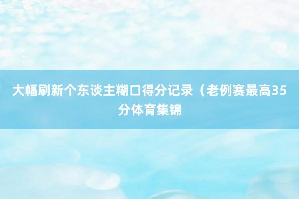 大幅刷新个东谈主糊口得分记录（老例赛最高35分体育集锦