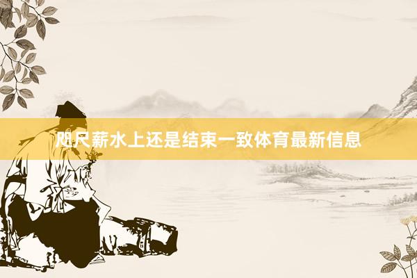 咫尺薪水上还是结束一致体育最新信息