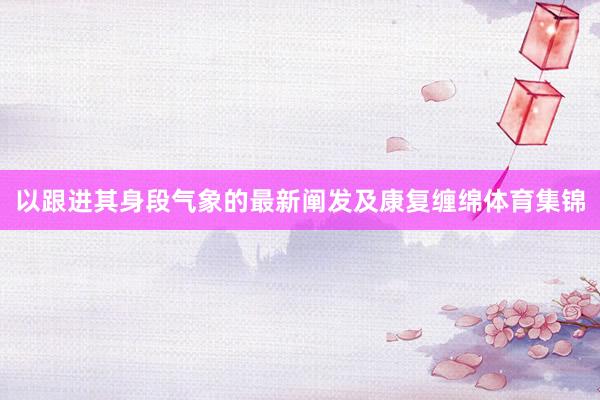 以跟进其身段气象的最新阐发及康复缠绵体育集锦