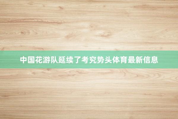 中国花游队延续了考究势头体育最新信息