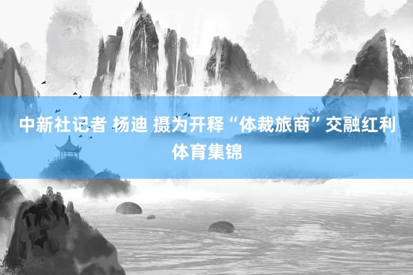 中新社记者 杨迪 摄为开释“体裁旅商”交融红利体育集锦