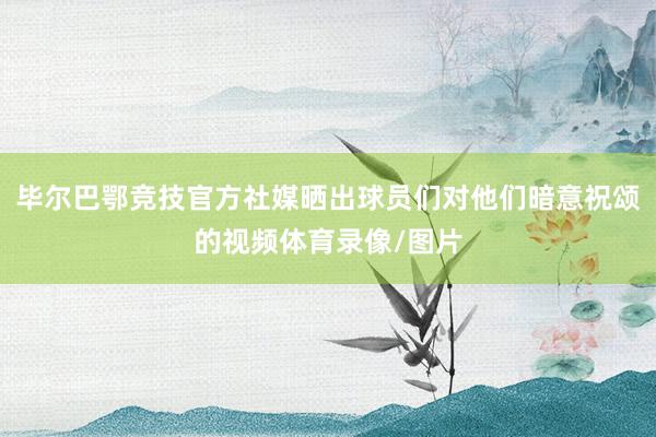 毕尔巴鄂竞技官方社媒晒出球员们对他们暗意祝颂的视频体育录像/图片