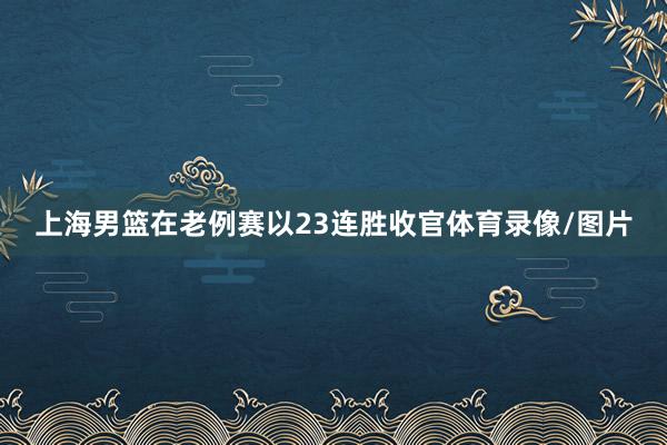 上海男篮在老例赛以23连胜收官体育录像/图片