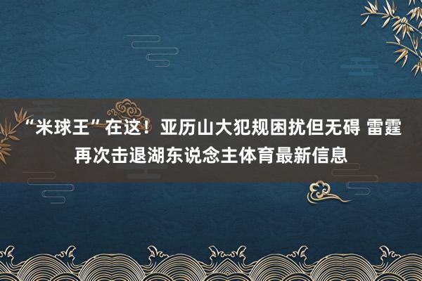 “米球王”在这！亚历山大犯规困扰但无碍 雷霆再次击退湖东说念主体育最新信息