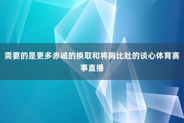 需要的是更多赤诚的换取和将胸比肚的谈心体育赛事直播
