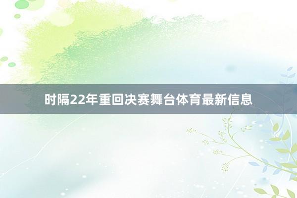 时隔22年重回决赛舞台体育最新信息