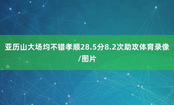 亚历山大场均不错孝顺28.5分8.2次助攻体育录像/图片