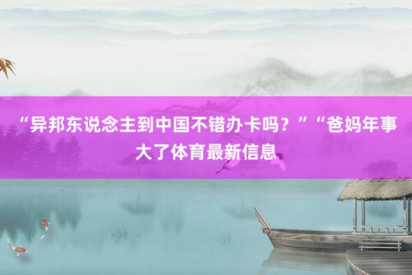“异邦东说念主到中国不错办卡吗？”“爸妈年事大了体育最新信息