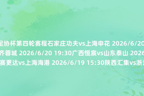 足协杯第四轮赛程石家庄功夫vs上海申花 2026/6/20 19:30上海泽天vs成齐蓉城 2026/6/20 19:30广西恒宸vs山东泰山 2026/6/20 19:30上海赛更达vs上海海港 2026/6/19 15:30陕西汇集vs浙江 2026/6/19 19:00深圳后生东谈主vs深圳新鹏城 2026/6/19 16:00大连可为vs辽宁铁东谈主 2026/6/19 15:30苏州东吴vs云南玉昆 2026/6/21 19:00杭州临平吴越vs大连英博 2026/6/19 19:30兰州陇原竞技vs天津津门虎 2026/6/19 19:30广东广州豹vs北京国安 2026/6/19 19:30宁波俱乐部vs重庆铜梁龙 2026/6/20 19:00江西庐山vs河南俱乐部 2026/6/19 19:30无锡吴钩vs青岛海牛 2026/6/20 19:00青岛红狮vs武汉三镇 2026/6/20 15:30山西崇德荣海vs青岛西海岸 2026/6/19 15:30体育录像/图片