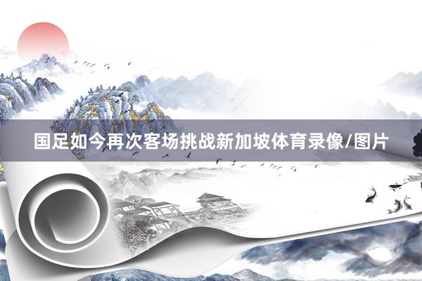国足如今再次客场挑战新加坡体育录像/图片