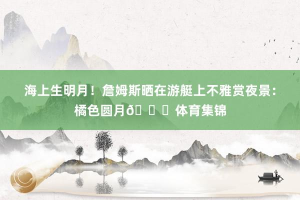 海上生明月！詹姆斯晒在游艇上不雅赏夜景：橘色圆月🌕体育集锦