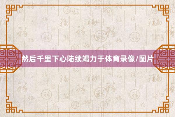 然后千里下心陆续竭力于体育录像/图片