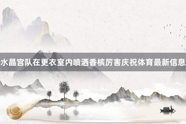 水晶宫队在更衣室内喷洒香槟厉害庆祝体育最新信息