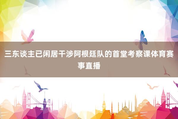 三东谈主已闲居干涉阿根廷队的首堂考察课体育赛事直播