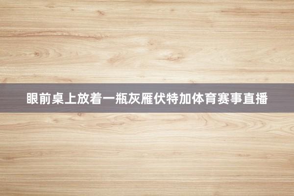 眼前桌上放着一瓶灰雁伏特加体育赛事直播