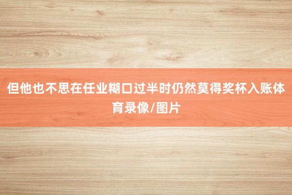但他也不思在任业糊口过半时仍然莫得奖杯入账体育录像/图片
