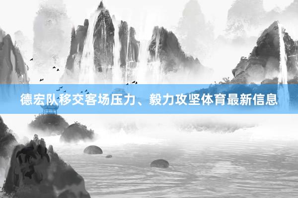 德宏队移交客场压力、毅力攻坚体育最新信息