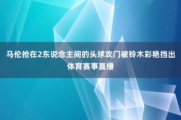马伦抢在2东说念主间的头球攻门被铃木彩艳挡出体育赛事直播