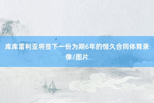 库库雷利亚将签下一份为期6年的恒久合同体育录像/图片