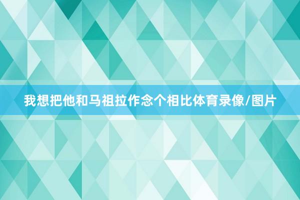 我想把他和马祖拉作念个相比体育录像/图片
