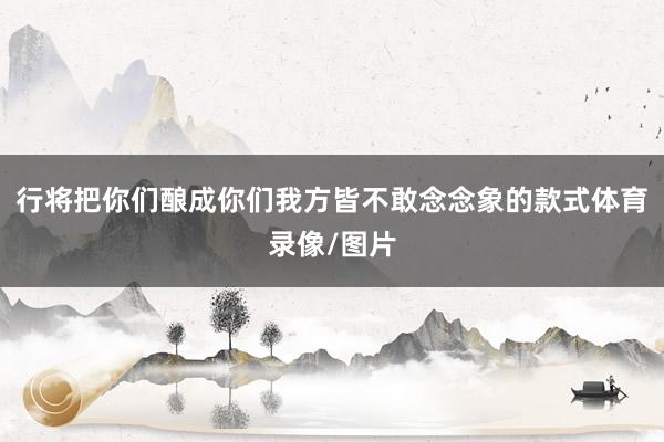 行将把你们酿成你们我方皆不敢念念象的款式体育录像/图片