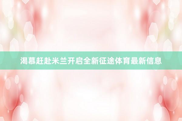 渴慕赶赴米兰开启全新征途体育最新信息