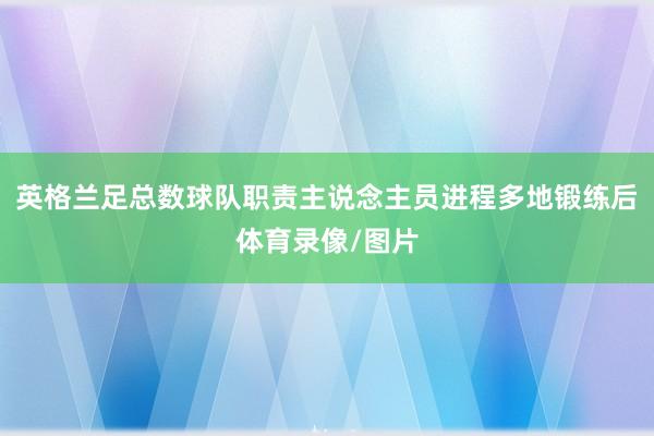 英格兰足总数球队职责主说念主员进程多地锻练后体育录像/图片