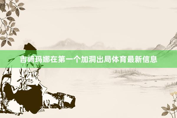 吉﨑玛娜在第一个加洞出局体育最新信息