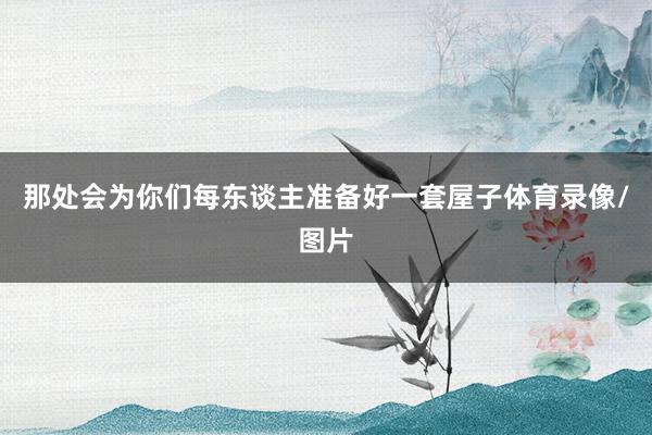 那处会为你们每东谈主准备好一套屋子体育录像/图片