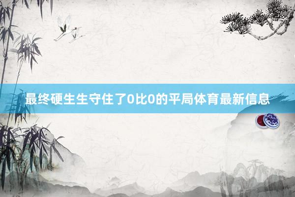 最终硬生生守住了0比0的平局体育最新信息